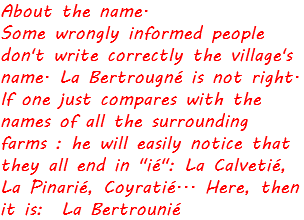 About the name. Some wrongly informed people don't write correctly the village's name. La Bertrougné is not right. If one just compares with the names of all the surrounding farms : he will easily notice that they all end in "ié": La Calvetié, La Pinarié, Coyratié... Here, then it is: La Bertrounié